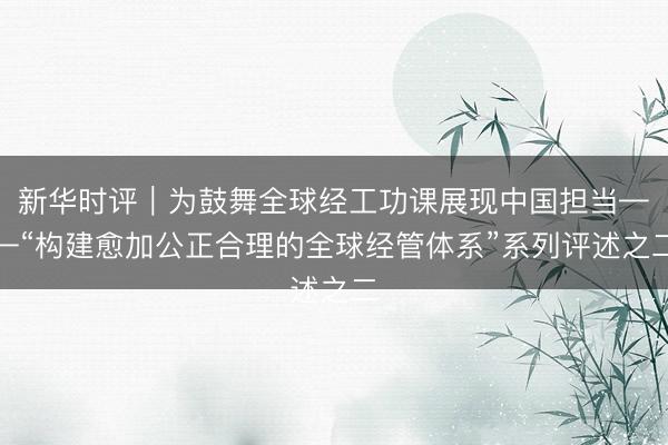 新华时评|为鼓舞全球经工功课展现中国担当——“构建愈加公正合理的全球经管体系”系列评述之二