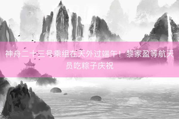 神舟二十三号乘组在天外过端午！黎家盈等航天员吃粽子庆祝
