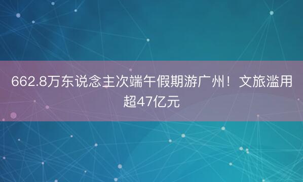 662.8万东说念主次端午假期游广州！文旅滥用超47亿元