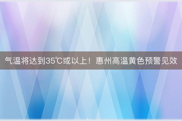 气温将达到35℃或以上！惠州高温黄色预警见效