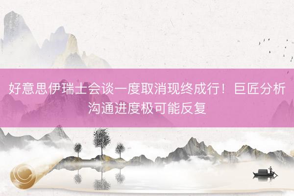 好意思伊瑞士会谈一度取消现终成行！巨匠分析沟通进度极可能反复