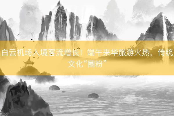 白云机场入境客流增长！端午来华旅游火热，传统文化“圈粉”