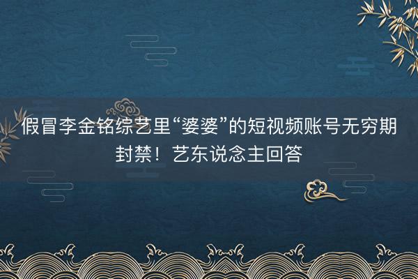 假冒李金铭综艺里“婆婆”的短视频账号无穷期封禁！艺东说念主回答