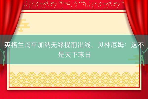 英格兰闷平加纳无缘提前出线，贝林厄姆：这不是天下末日