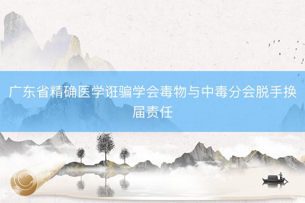 广东省精确医学诳骗学会毒物与中毒分会脱手换届责任