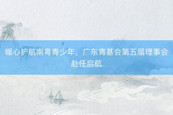 暖心护航南粤青少年，广东青基会第五届理事会赴任启航
